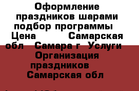 Оформление праздников шарами,подбор программы › Цена ­ 500 - Самарская обл., Самара г. Услуги » Организация праздников   . Самарская обл.